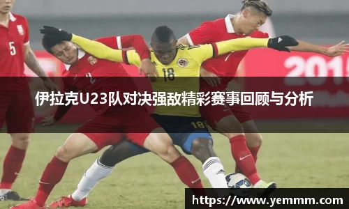 伊拉克U23队对决强敌精彩赛事回顾与分析